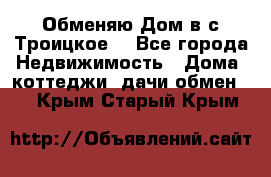 Обменяю Дом в с.Троицкое  - Все города Недвижимость » Дома, коттеджи, дачи обмен   . Крым,Старый Крым